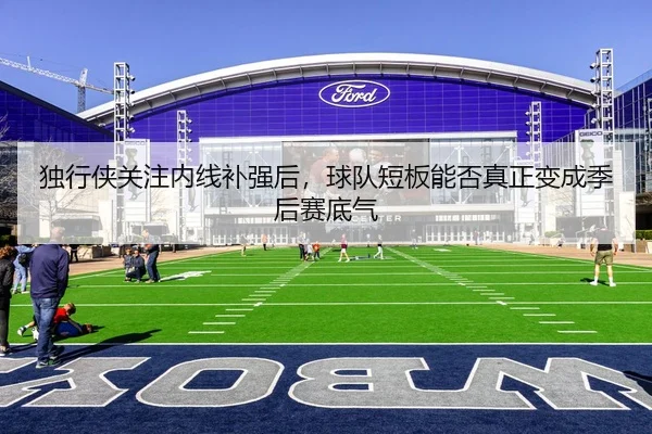 独行侠关注内线补强后，球队短板能否真正变成季后赛底气